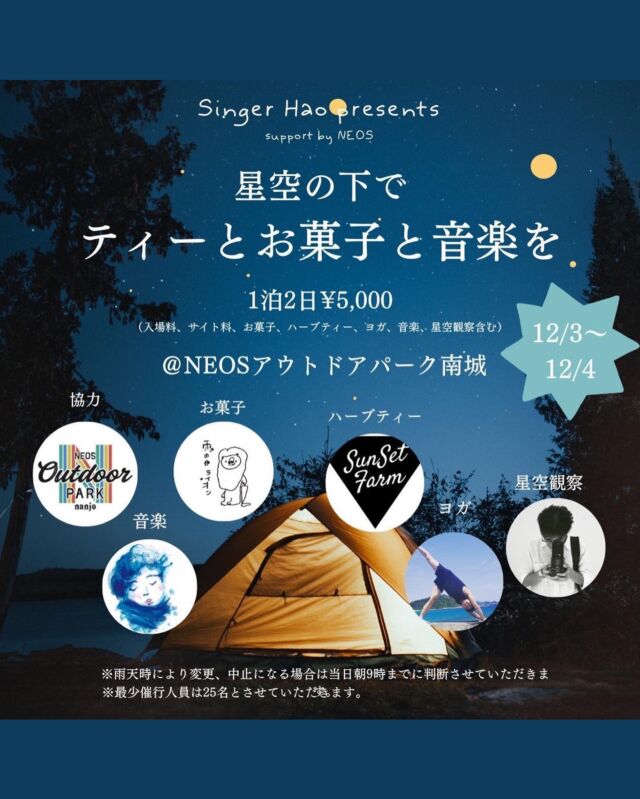 キャンプが好きなそこの女子たちへ・・・

沖縄を中心に活動されている
シンガーソングライターのHaoさんプレゼンツ
 

「星空その下でティーとお菓子と音楽を」

 
の、ご案内です！
 

NEOSアウトドアパーク南城での
女子キャンプが決定しました！
2022年12月3～4日の一泊二日です🏕

 

◆初めてのキャンプOK！
⇒アウトドアパークでレンタルしてみよう(要予約)
⇒タープ・テント講習・焚き火ワークショップでキャンパーの仲間入り🏕

 
◆一人で参加ももちろんOK！
⇒イベントを通して、キャンプトークを楽しみましょう♪

◆女子だけのキャンプ！
⇒設営や焚き火もコツをつかんで楽しもう🔥
※スタッフは男性もいますのでご安心ください。

♪Haoさんと一緒に女子キャンプを楽しみましょう♪

 

メインイベントは何といっても
Haoさんのミュージックライブ♪

NEOSキャンプで何度もHaoさんの歌声とともに
キャンプを楽しんできましたが
テント設営や焚き火、夕食など頑張ったあとの
Haoさんの歌声は、沁みます・・・

南城市で星空を眺めながら女子トークに
花を咲かせましょう♪

朝ヨガ・ホットサンドも楽しみですね^^

エネルギー満タンにして気持ちいい一日を♪

それから、雨の日ライオンさん！
Instagramのカフェ部門でもよく投稿されている
人気のおしゃれカフェさんです！

ティーを楽しみながらおしゃれ女子キャンプ
たのしみましょう！

ご応募お待ちしております☆

 

―　ご　案　内　―

 
日　時　2022年12月3日～4日
チェックイン　3日　12：00

チェックアウト　4日　12：00

場　所　NEOSアウトドアパーク南城

住　所　南城市知念志喜屋117-3

料　金　5,000円／人
 ※キャンプサイト料・入場料含む
　レンタルは別途料金が発生します（要予約）

申　込　@hao_okinawa_singer 

⇒予約サイトへは、NEOSストーリーズハイライトから飛ぶことができます。

@outdoor_neos 

⇒レンタルは　098-987-6311（NEOSアウトドアパーク南城）へお電話ください。

 

 

―――――――――
